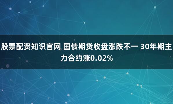 股票配资知识官网 国债期货收盘涨跌不一 30年期主力合约涨0.02%