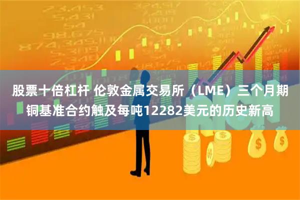 股票十倍杠杆 伦敦金属交易所（LME）三个月期铜基准合约触及每吨12282美元的历史新高