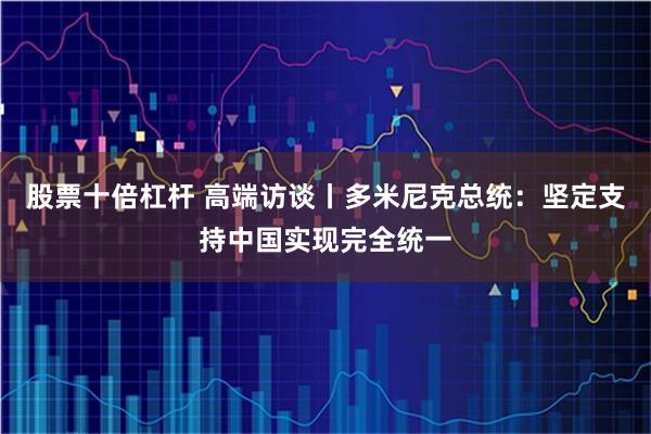股票十倍杠杆 高端访谈丨多米尼克总统：坚定支持中国实现完全统一