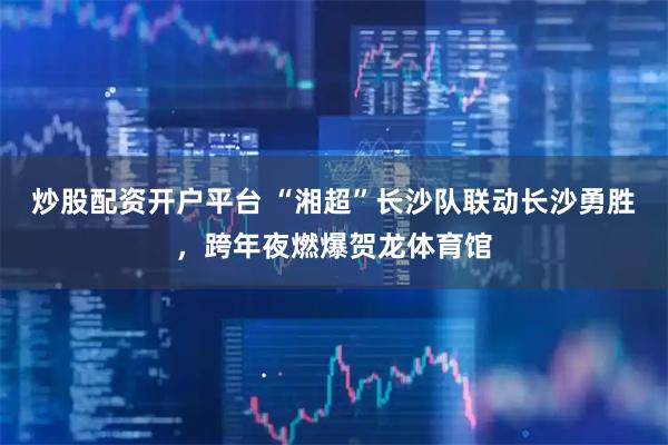炒股配资开户平台 “湘超”长沙队联动长沙勇胜，跨年夜燃爆贺龙体育馆