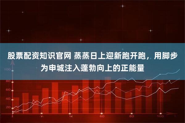 股票配资知识官网 蒸蒸日上迎新跑开跑，用脚步为申城注入蓬勃向上的正能量