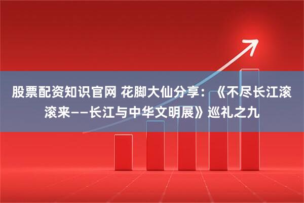 股票配资知识官网 花脚大仙分享:《不尽长江滚滚来——长江与中华文明展》巡礼之九