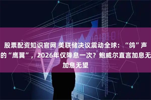 股票配资知识官网 美联储决议震动全球:“鸽”声中的“鹰翼”,2026年仅降息一次?鲍威尔直言加息无望