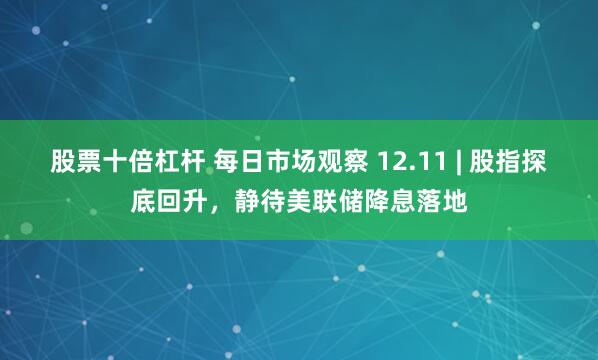 股票十倍杠杆 每日市场观察 12.11 | 股指探底回升，静待美联储降息落地