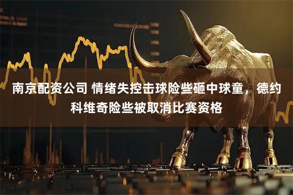 南京配资公司 情绪失控击球险些砸中球童，德约科维奇险些被取消比赛资格