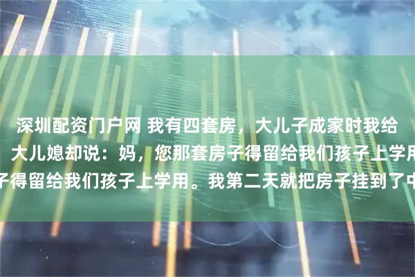深圳配资门户网 我有四套房，大儿子成家时我给了他一套，轮到小儿子，大儿媳却说：妈，您那套房子得留给我们孩子上学用。我第二天就把房子挂到了中介