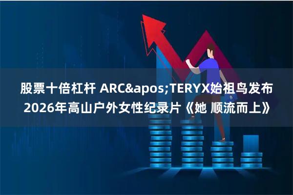 股票十倍杠杆 ARC'TERYX始祖鸟发布2026年高山户外女性纪录片《她 顺流而上》