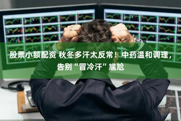 股票小额配资 秋冬多汗太反常！中药温和调理，告别“冒冷汗”尴尬