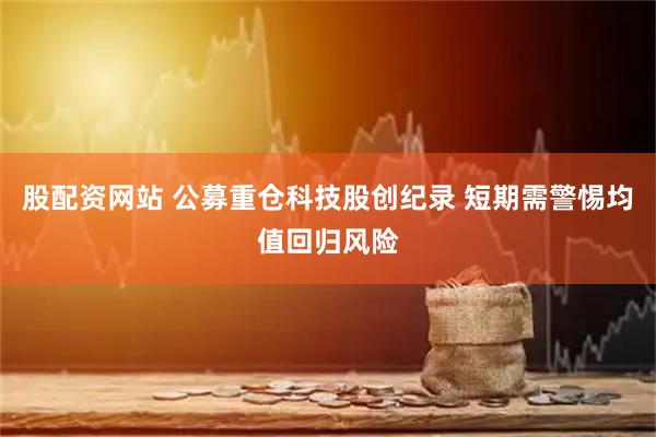 股配资网站 公募重仓科技股创纪录 短期需警惕均值回归风险